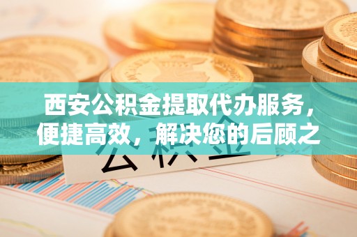 雨湖西安公积金提取代办服务，便捷高效，解决您的后顾之忧