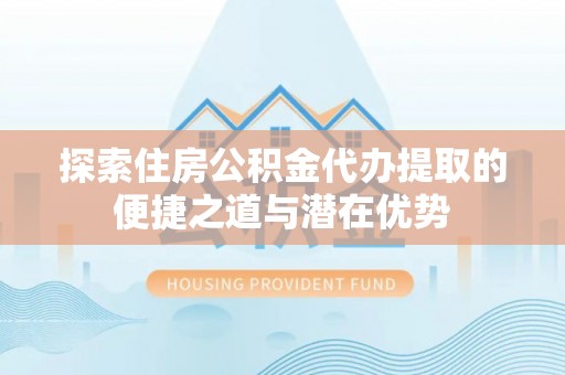 雨湖探索住房公积金代办提取的便捷之道与潜在优势