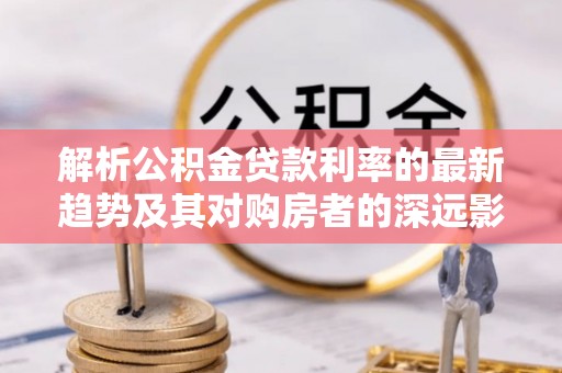 雨湖解析公积金贷款利率的最新趋势及其对购房者的深远影响
