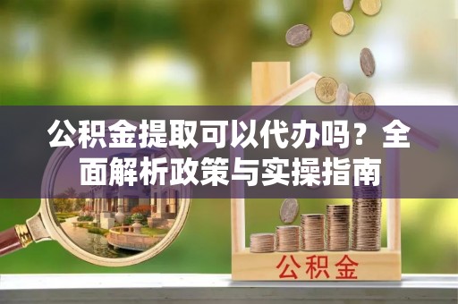 雨湖公积金提取可以代办吗？全面解析政策与实操指南