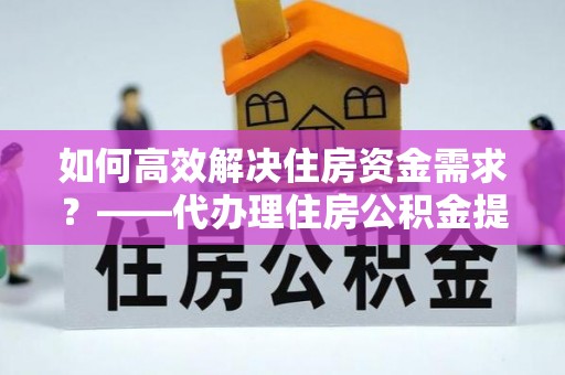 雨湖如何高效解决住房资金需求？——代办理住房公积金提取服务全解析