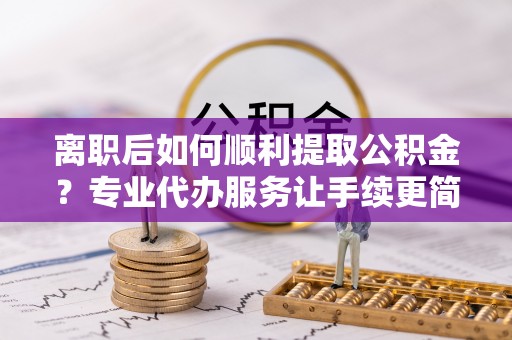 雨湖离职后如何顺利提取公积金？专业代办服务让手续更简单