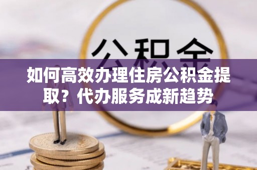 雨湖如何高效办理住房公积金提取？代办服务成新趋势