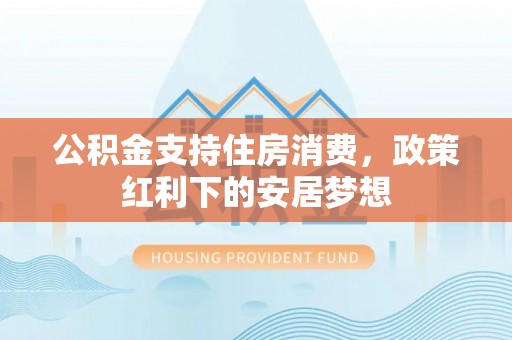 雨湖公积金支持住房消费，政策红利下的安居梦想
